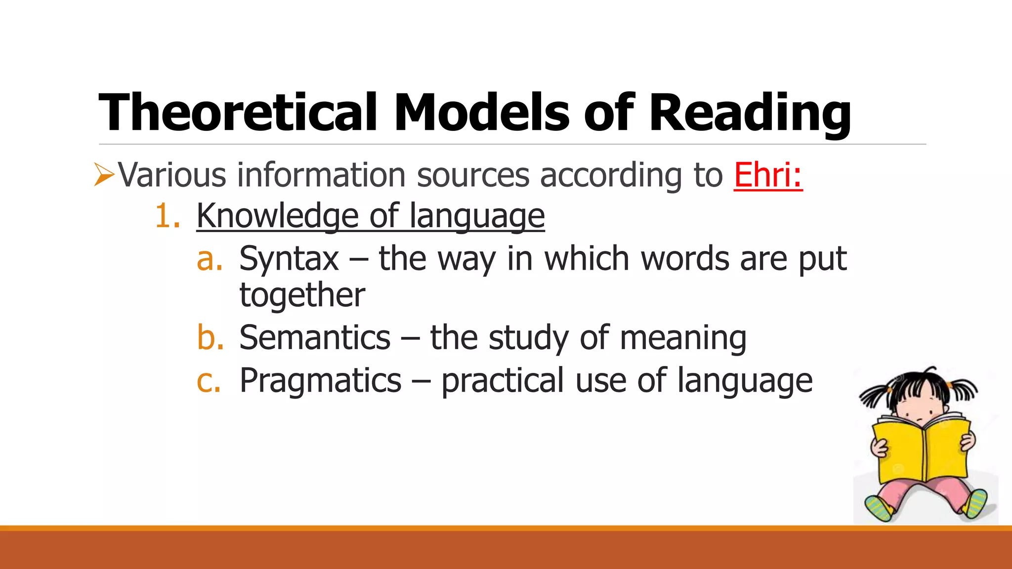 Theoretical Models of Reading
Various information sources according to Ehri:
1. Knowledge of language
a. Syntax – the way in which words are put
together
b. Semantics – the study of meaning
c. Pragmatics – practical use of language
 