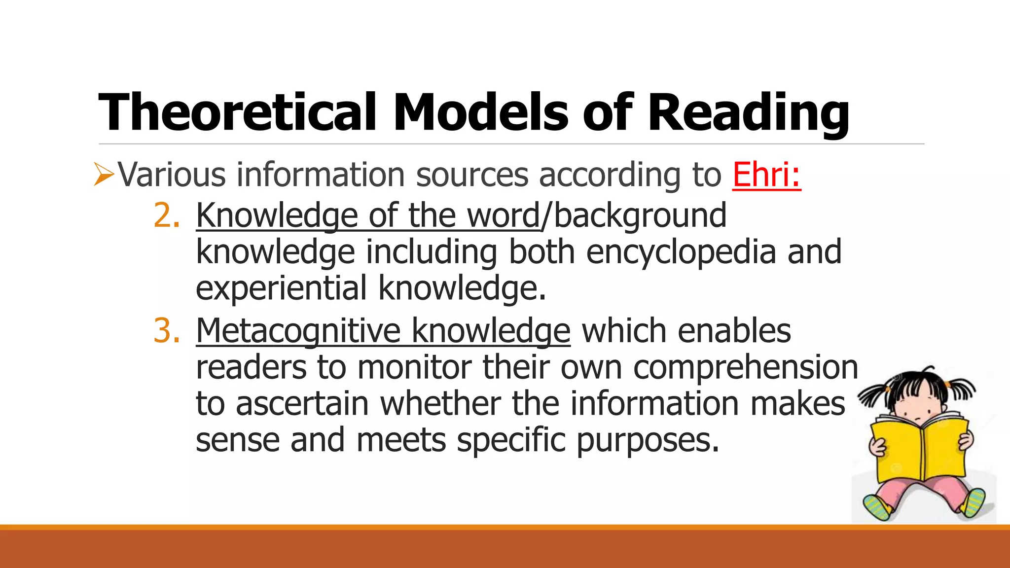 Theoretical Models of Reading
Various information sources according to Ehri:
2. Knowledge of the word/background
knowledge including both encyclopedia and
experiential knowledge.
3. Metacognitive knowledge which enables
readers to monitor their own comprehension
to ascertain whether the information makes
sense and meets specific purposes.
 