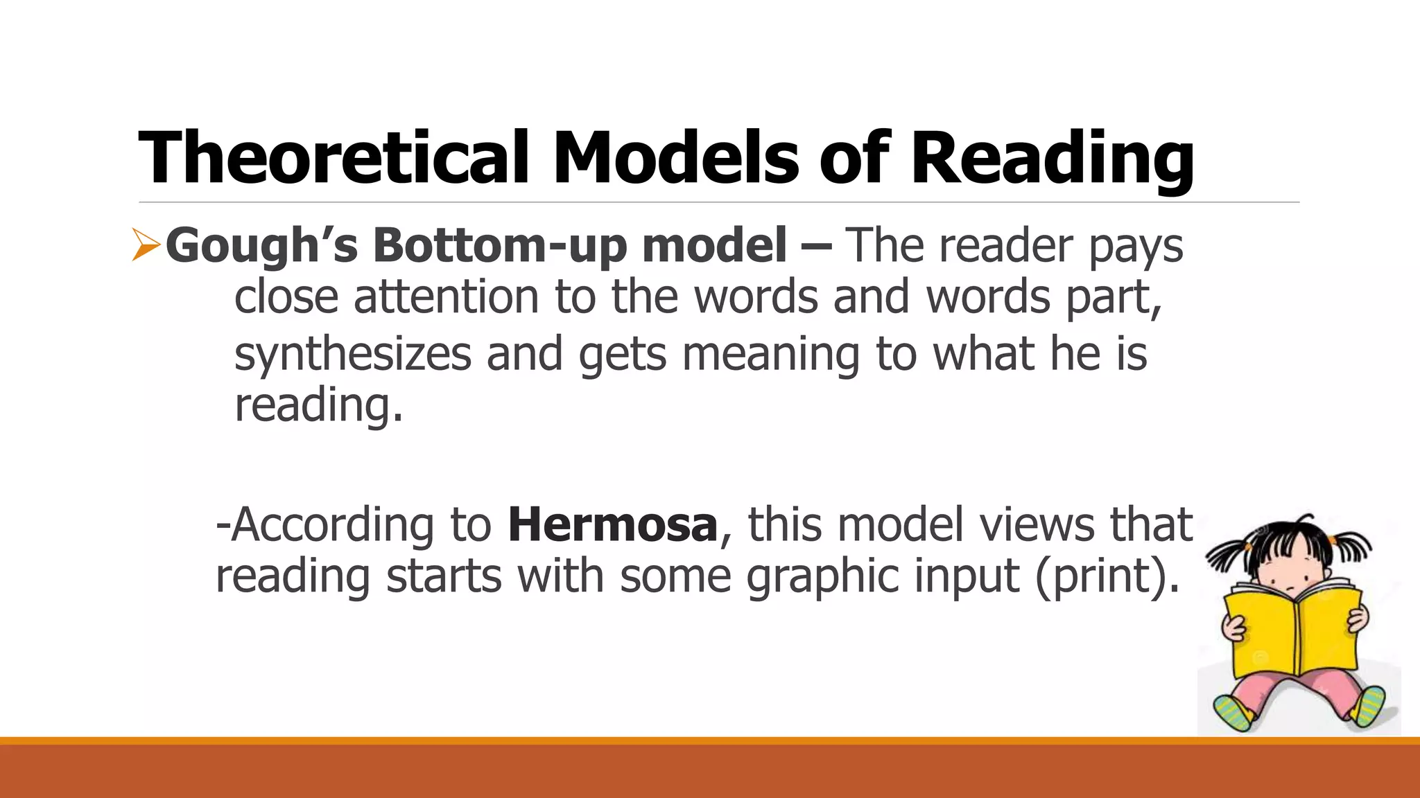 Theoretical Models of Reading
Gough’s Bottom-up model – The reader pays
close attention to the words and words part,
synthesizes and gets meaning to what he is
reading.
-According to Hermosa, this model views that
reading starts with some graphic input (print).
 