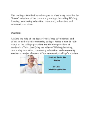 The readings Attached introduce you to what many consider the
"lesser" missions of the community college, including lifelong
learning, continuing education, community education, and
community services.
Question:
Assume the role of the dean of workforce development and
outreach at the local community college. Write a post of 400
words to the college president and the vice president of
academic affairs, justifying the value of lifelong learning,
continuing education, community education, and community
services as major elements of the community college's mission.
 