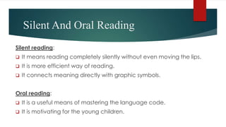 Silent And Oral Reading
Silent reading:
 It means reading completely silently without even moving the lips.
 It is more efficient way of reading.
 It connects meaning directly with graphic symbols.
Oral reading:
 It is a useful means of mastering the language code.
 It is motivating for the young children.
 
