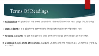 Terms Of Readings
5. Anticipation-it is global at the entire book level to anticipate what next page would bring.
6. Silent reading-it is a cognitive activity and imagination play an important role
7. Reading in chunks-to get the general idea or the message of the book or the writer.
8. Guessing the Meaning of unfamiliar words-to understand the meaning of un familiar word by
context.
 