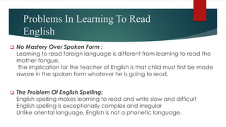 Problems In Learning To Read
English
 No Mastery Over Spoken Form :
Learning to read foreign language is different from learning to read the
mother-tongue.
The implication for the teacher of English is that child must first be made
aware in the spoken form whatever he is going to read.
 The Problem Of English Spelling:
English spelling makes learning to read and write slow and difficult
English spelling is exceptionally complex and irregular
Unlike oriental language, English is not a phonetic language.
 