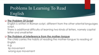 Problems In Learning To Read
English
 The Problem Of Script:
English is written in Roman script, different from the other oriental languages
script.
There is additional difficulty of learning two kinds of letters, namely capital
letter and small letter
 The Problem of interference from the mother-tongue
The child carries the habits of reading the mother-tongue to reading of
English
e.g.
lip movement
wrong eye movement
 