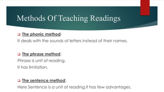 Methods Of Teaching Readings
 The phonic method:
It deals with the sounds of letters instead of their names.
 The phrase method:
Phrase is unit of reading.
It has limitation.
 The sentence method:
Here Sentence is a unit of reading.it has few advantages.
 