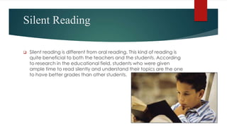 Silent Reading
 Silent reading is different from oral reading. This kind of reading is
quite beneficial to both the teachers and the students. According
to research in the educational field, students who were given
ample time to read silently and understand their topics are the one
to have better grades than other students.
 