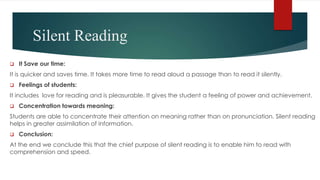 Silent Reading
 It Save our time:
It is quicker and saves time. It takes more time to read aloud a passage than to read it silently.
 Feelings of students:
It includes love for reading and is pleasurable. It gives the student a feeling of power and achievement.
 Concentration towards meaning:
Students are able to concentrate their attention on meaning rather than on pronunciation. Silent reading
helps in greater assimilation of information.
 Conclusion:
At the end we conclude this that the chief purpose of silent reading is to enable him to read with
comprehension and speed.
 