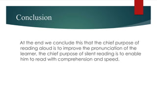 Conclusion
At the end we conclude this that the chief purpose of
reading aloud is to improve the pronunciation of the
learner, the chief purpose of silent reading is to enable
him to read with comprehension and speed.
 