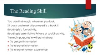 The Reading Skill
You can find magic wherever you look,
Sit back and relax all you need is a book.!!
Reading is a fun activity.
Reading Is essentially a Private or social activity.
The main purposes in writers mind are;
 To present Information
 To interpret information
 To interpret human experience
 