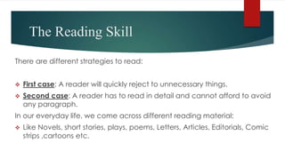 The Reading Skill
There are different strategies to read:
 First case: A reader will quickly reject to unnecessary things.
 Second case: A reader has to read in detail and cannot afford to avoid
any paragraph.
In our everyday life, we come across different reading material:
 Like Novels, short stories, plays, poems, Letters, Articles, Editorials, Comic
strips ,cartoons etc.
 