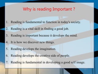 Why is reading Important ?
1. Reading is fundamental to function in today's society.
2. Reading is a vital skill in finding a good job.
3. Reading is important because it develops the mind.
4. It is how we discover new things.
5. Reading develops the imagination.
6. Reading develops the creative side of people.
7. Reading is fundamental in developing a good self image.
 