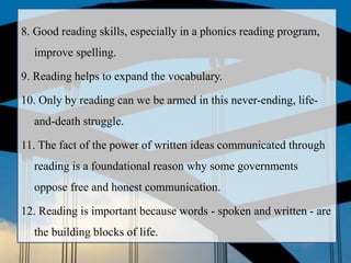 8. Good reading skills, especially in a phonics reading program,
improve spelling.
9. Reading helps to expand the vocabulary.
10. Only by reading can we be armed in this never-ending, life-
and-death struggle.
11. The fact of the power of written ideas communicated through
reading is a foundational reason why some governments
oppose free and honest communication.
12. Reading is important because words - spoken and written - are
the building blocks of life.
 