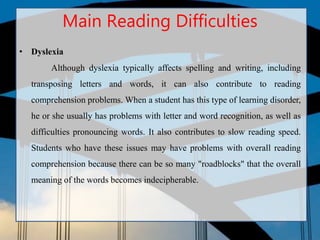 Main Reading Difficulties
• Dyslexia
Although dyslexia typically affects spelling and writing, including
transposing letters and words, it can also contribute to reading
comprehension problems. When a student has this type of learning disorder,
he or she usually has problems with letter and word recognition, as well as
difficulties pronouncing words. It also contributes to slow reading speed.
Students who have these issues may have problems with overall reading
comprehension because there can be so many "roadblocks" that the overall
meaning of the words becomes indecipherable.
 