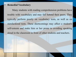 • Remedial Vocabulary
Many students with reading comprehension problems have
trouble with vocabulary and may fall behind their peers. They
typically perform poorly on vocabulary tests, as well as on
standardized tests. These shortcomings may affect a student's
self-esteem and make him or her prone to avoiding speaking
aloud in the classroom in front of other students and teachers.
 