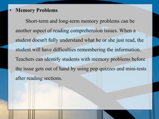 • Memory Problems
Short-term and long-term memory problems can be
another aspect of reading comprehension issues. When a
student doesn't fully understand what he or she just read, the
student will have difficulties remembering the information.
Teachers can identify students with memory problems before
the issue gets out of hand by using pop quizzes and mini-tests
after reading sections.
 