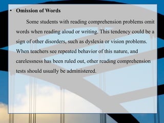 • Omission of Words
Some students with reading comprehension problems omit
words when reading aloud or writing. This tendency could be a
sign of other disorders, such as dyslexia or vision problems.
When teachers see repeated behavior of this nature, and
carelessness has been ruled out, other reading comprehension
tests should usually be administered.
 