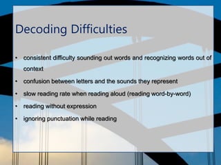Decoding Difficulties
• consistent difficulty sounding out words and recognizing words out of
context
• confusion between letters and the sounds they represent
• slow reading rate when reading aloud (reading word-by-word)
• reading without expression
• ignoring punctuation while reading
 