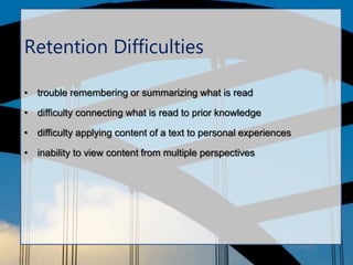 Retention Difficulties
• trouble remembering or summarizing what is read
• difficulty connecting what is read to prior knowledge
• difficulty applying content of a text to personal experiences
• inability to view content from multiple perspectives
 