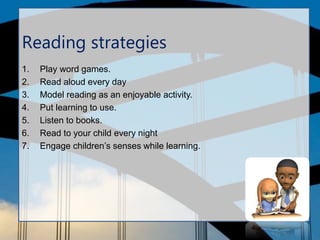 Reading strategies
1. Play word games.
2. Read aloud every day
3. Model reading as an enjoyable activity.
4. Put learning to use.
5. Listen to books.
6. Read to your child every night
7. Engage children’s senses while learning.
 