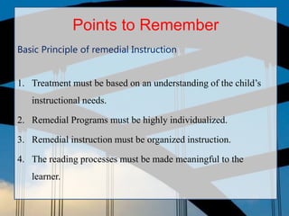 Points to Remember
Basic Principle of remedial Instruction
1. Treatment must be based on an understanding of the child’s
instructional needs.
2. Remedial Programs must be highly individualized.
3. Remedial instruction must be organized instruction.
4. The reading processes must be made meaningful to the
learner.
 
