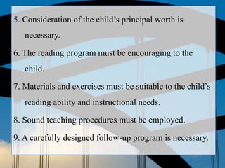 5. Consideration of the child’s principal worth is
necessary.
6. The reading program must be encouraging to the
child.
7. Materials and exercises must be suitable to the child’s
reading ability and instructional needs.
8. Sound teaching procedures must be employed.
9. A carefully designed follow-up program is necessary.
 