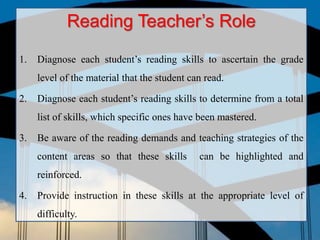 Reading Teacher’s Role
1. Diagnose each student’s reading skills to ascertain the grade
level of the material that the student can read.
2. Diagnose each student’s reading skills to determine from a total
list of skills, which specific ones have been mastered.
3. Be aware of the reading demands and teaching strategies of the
content areas so that these skills can be highlighted and
reinforced.
4. Provide instruction in these skills at the appropriate level of
difficulty.
 