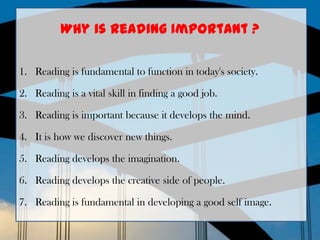 Why is reading Important ?

1. Reading is fundamental to function in today's society.

2. Reading is a vital skill in finding a good job.

3. Reading is important because it develops the mind.

4. It is how we discover new things.

5. Reading develops the imagination.

6. Reading develops the creative side of people.

7. Reading is fundamental in developing a good self image.
 