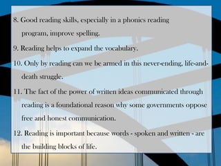8. Good reading skills, especially in a phonics reading
  program, improve spelling.

9. Reading helps to expand the vocabulary.

10. Only by reading can we be armed in this never-ending, life-and-
  death struggle.

11. The fact of the power of written ideas communicated through
  reading is a foundational reason why some governments oppose
  free and honest communication.

12. Reading is important because words - spoken and written - are
  the building blocks of life.
 