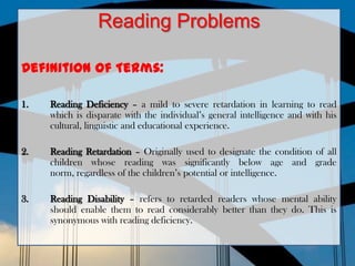 Reading Problems

Definition of Terms:

1.   Reading Deficiency – a mild to severe retardation in learning to read
     which is disparate with the individual’s general intelligence and with his
     cultural, linguistic and educational experience.

2.   Reading Retardation – Originally used to designate the condition of all
     children whose reading was significantly below age and grade
     norm, regardless of the children’s potential or intelligence.

3.   Reading Disability – refers to retarded readers whose mental ability
     should enable them to read considerably better than they do. This is
     synonymous with reading deficiency.
 