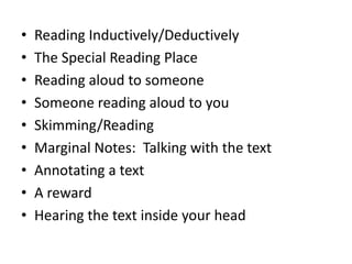 •   Reading Inductively/Deductively
•   The Special Reading Place
•   Reading aloud to someone
•   Someone reading aloud to you
•   Skimming/Reading
•   Marginal Notes: Talking with the text
•   Annotating a text
•   A reward
•   Hearing the text inside your head
 
