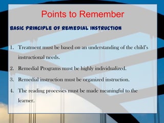 Points to Remember
Basic Principle of remedial Instruction


1. Treatment must be based on an understanding of the child’s
   instructional needs.

2. Remedial Programs must be highly individualized.

3. Remedial instruction must be organized instruction.

4. The reading processes must be made meaningful to the
   learner.
 