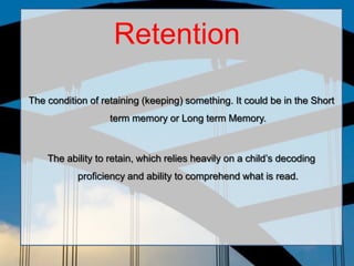 Retention

The condition of retaining (keeping) something. It could be in the Short
                   term memory or Long term Memory.



    The ability to retain, which relies heavily on a child’s decoding
           proficiency and ability to comprehend what is read.
 