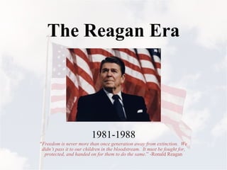 The Reagan Era 1981-1988 “ Freedom is never more than once generation away from extinction.  We didn’t pass it to our children in the bloodstream.  It must be fought for, protected, and handed on for them to do the same .” -Ronald Reagan 