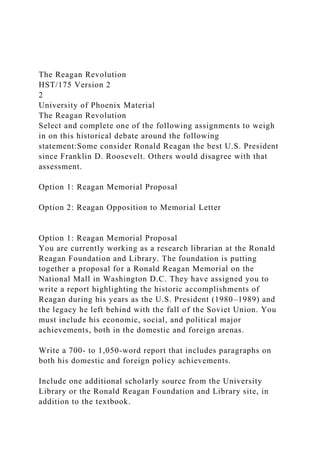 The Reagan Revolution
HST/175 Version 2
2
University of Phoenix Material
The Reagan Revolution
Select and complete one of the following assignments to weigh
in on this historical debate around the following
statement:Some consider Ronald Reagan the best U.S. President
since Franklin D. Roosevelt. Others would disagree with that
assessment.
Option 1: Reagan Memorial Proposal
Option 2: Reagan Opposition to Memorial Letter
Option 1: Reagan Memorial Proposal
You are currently working as a research librarian at the Ronald
Reagan Foundation and Library. The foundation is putting
together a proposal for a Ronald Reagan Memorial on the
National Mall in Washington D.C. They have assigned you to
write a report highlighting the historic accomplishments of
Reagan during his years as the U.S. President (1980–1989) and
the legacy he left behind with the fall of the Soviet Union. You
must include his economic, social, and political major
achievements, both in the domestic and foreign arenas.
Write a 700- to 1,050-word report that includes paragraphs on
both his domestic and foreign policy achievements.
Include one additional scholarly source from the University
Library or the Ronald Reagan Foundation and Library site, in
addition to the textbook.
 