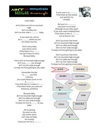 If your ever in 10…………
                                            I'll be there on the double
                                                   just send for me
                                                       oh baby!
            Listen Baby
                                                 My love is 11………….
  Ain't (There are not) no mountain
                                                 way down in my heart
                 high.
                                             Although we are miles apart
          Ain't no valley low.
                                          If you ever need a helping hand
 Ain't no river wide 1…………. baby.
                                            I'll be there on the 12………..
                                                   Just as fast as I can
      If you need me, call me
    No 2……….. where you are
                                            Don't you know that there
         No matter how far,
                                          ain't no mountain high enough
                                            Ain't no valley low enough
           Don’t worry baby
                                            Ain't no river wide enough
           Just call my name
                                       To keep me from getting to you babe
      I'll be there in a 3………
      You don't have to worry
                                            Don't you know that there
             Because baby,
                                          Ain`t no mountain high enough
                                            Ain`t no valley low enough
There ain’t no mountain high enough
                                            Ain`t no river wide enough
    ain’t no 4……… low enough
                                       To keep me from getting to you babe.
     ain’t no river wide enough
To keep me from getting to you, babe
                                             ALIVE                   DOUBLE
           Remember the day
            I 5……… you free
                I told you                      HURRY               GETTING
    you could always count on me
                6…………
 From that day on, I made a 7 …….                           SET
                                                                          VALLEY
   I'll be there when you want me
                                            ENOUG
          Someway, somehow
                                              H
            Because baby,                     DARLING
  Ain't no mountain high enough                                             VOW
     Ain't no valley low enough
     Ain't no river wide enough
 To keep me from 8………. to you,
                                               GOAL                 TROUBLE
                 babe

           Oh no darling
         No wind, no rain
         Nor winter storm                               MATTE
        can't stop me baby                                R
            No no baby
    Cause you are my 9 ………..
 