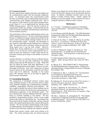 4.7. Lessons Learned                                             failures even though the current design and code is struc-
We have gained some valuable experience and insights into        tured such that these changes can be incorporated relatively
the communication model with our prototype implemen-             easily. In addition, redundant networks need to be sup-
tation. As mentioned earlier, this communication model           ported to tolerate network failure. Finally, support for
has been successfully used in implementing inter-processor       flexible yet real-time transfer of state between new and ex-
communication in the Simplex architecture [10]. Due to           isting IPC daemons in different states is critical.
the expense of UDP sockets in local node communications,
as per Figure 4-3, we re-implemented the interface using                                References
POSIX message queues. Since the interface could be re-
                                                                 1. F. Cristian. "A probabilistic approach to distributed
implemented without any changes, it demonstrated that the
                                                                 clock synchronization". Distributed Computing 3 (1989),
goals of interface portability and performance optimization
                                                                 146-158.
are not mutually exclusive.
                                                                 2. Ken Birman and Keith Marzullo. "The ISIS Distributed
The performance of the current implementation needs to be
                                                                 Programming Toolkit and The Meta Distributed Operating
further optimized, however. We pay a performance penalty
                                                                 System.". SunTechnology 2, 1 ( 1989), .
because of additional message copying necessitated by the
need to insert and then delete message headers for use by        3. Klein, M. H., Ralya, T., Pollak, B., Obenza, R. and Har-
the communication model. Currently, tag information is           bour, M. G. A Practitioner’s Handbook for Real-Time
also stored in a hash-table and the hashing cost is relatively   Analysis: Guide to Rate-Monotonic Analysis for Real-Time
high. We therefore plan to eliminate strings for tags from       Systems. Kluwer Academic Publishers, 1993. ISBN
being hashed once a tag has been created. However,               0-7923-9361-9.
despite these current inefficiencies, it is encouraging from
                                                                 4. Oki, B., Pfluegl, M., Siegel, A. and Skeen, D. "The
Section 4.5 to see that the current implementation can ac-
                                                                 Information Bus - An Architecture for Extensible Dis-
tually do better for multicast to remote nodes and the im-
                                                                 tributed Systems". ACM Symposium on Operating System
provement actually grows larger as the number of receivers
                                                                 Principles (1993).
increases.
                                                                 5. IEEE Standard P1003.4 (Real-time extensions to
Another alternative to consider is the use of shared memory
                                                                 POSIX). IEEE, 345 East 47th St., New York, NY 10017,
segments to store the tag table information for sharing
                                                                 1991.
among clients and the IPC-daemon on a node. While this
does not affect the steady state path significantly, it can      6. Meyers, B. C. IEEE POSIX P1003.21: Requirements
make the implementation much simpler. However, two dis-          for Distributed Real-time Communications. Software En-
advantages would arise. First, with a single piece of shared     gineering Institute, Carnegie Mellon University, Pittsburgh,
memory having all the information, protection and failure        PA, October, 1994.
issues need to be addressed. Secondly, as the system
grows, IPC daemons must run on all nodes to update the           7. Rajkumar, R., Sha, L., Lehoczky, J.P. "An Experimen-
                                                                 tal Investigation of Synchronization Protocols".
shared memory information.
                                                                 Proceedings of the IEEE Workshop on Real-Time Operat-
                                                                 ing Systems and Software (May 1988).
5. Concluding Remarks
The construction of distributed real-time systems poses          8. Rajkumar, R. Synchronization in Real-Time Systems: A
many challenges because of the concurrent need to satisfy        Priority Inheritance Approach. Kluwer Academic
many attributes including ease of programming, portability,      Publishers, 1991. ISBN 0-7923-9211-6.
scalability, analyzability, efficiency and protection. We
have sought to identify how many of these attributes can be      9. Sha, L., Rajkumar, R. and Lehoczky, J. P. "Priority
dealt with in the context of inter-process communications, a     Inheritance Protocols: An Approach to Real-Time
fundamental component of any distributed system. We              Synchronization". IEEE Transactions on Computers (Sep-
                                                                 tember 1990), 1175-1185.
have identified the real-time publisher/subscriber model as
being an excellent candidate in this domain. We also             10. Sha, L., Rajkumar, R. and Gagliardi, M. "The Simplex
presented a programming interface which is quite simple          Architecture:An Approach to Build Evolving Industrial
based on the notion of a distribution tag. The interface has     Computing Systems". The Proceedings of The ISSAT Con-
been tested with the Simplex architecture, and has remained      ference on Reliability (1994).
stable with needed optimizations done without affecting the
interface. We also provided a detailed design of the model,
an implementation and benchmarks (of Section 4.5 in par-
ticular) to show that many attributes can indeed be satisfied.
Despite these positive results, much work remains to be
done. The current prototype does not tolerate processor
 