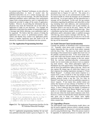 In contrast to pure "blindcast" techniques, we also allow the   illustration of how exactly the API would be used is
publishers/subscribers to know if needed who the                presented later in Figures 4-1 and 4-2. The notion of a
publishers/subscribers are on a certain message type, and       distribution tag is key to our communication model. It is
the source of any received message. We allow this because       the logical handle by which all messages can be published
additional publishers and/or subscribers have performance       and received. As its name implies, the tag represents how a
impact from a timing perspective, and it is impossible for a    message will be distributed. In this case, the tag contains
framework provider to judge all the needs of application-       information regarding the publishers and subscribers on that
builders. However, by providing the information that ap-        tag (including their node addresses, and communication-
plications may need, the framework can at least allow an        protocol dependent information such as port numbers, in-
application to make its own decisions. For example, the         formation which is not seen by the user). Hence, the API
application could check the number of current publishers on     provides calls to create and destroy distribution tags. Once
a message type before allowing a new publication right to       a distribution tag has been created, it can be used to obtain
be requested. We believe that this concern of letting the       publication and/or subscription rights, to publish messages
application have access to performance-sensitive infor-         with that tag, and to receive messages with that tag. As-
mation and thereby have control over application perfor-        sociated with each distribution tag can also be a set of real-
mance is another significant issue that needs to be ad-         time attributes such as the priority at which message(s) with
dressed by a framework for distributed real-time systems.       this tag will be transmitted.

2.3. The Application Programming Interface                      2.4. Fault-Tolerant Clock Synchronization
                                                                Consider the problem of distributed clock synchronization
class DistTag_IPC {
                                                                 [1]. Typically, clock slaves send a message to a clock
 private:                                                       master requesting the time, and the clock master responds
  ⋅⋅⋅                                                           with the time it has. The slaves use the master time and
 public:
  // create or destroy distribution tag                         knowledge of the transmit time to update their local view of
  Create_Distribution_Tag(tag_id_t tag, domain_t domain);       the globally synchronized clock. If the clock master dies,
  Destroy_Distribution_Tag( tag_id_t tag );
                                                                some other node must become clock master and all slaves
  // get/release publication rights on distribution tag         must now re-direct their time requests to the new master.
  Get_Send_Access( tag_id_t tag );
  Release_Send_Access( tag_id_t tag );                          With the real-time publisher/subscriber communication
                                                                model, two (or more) nodes can choose to act as cooperat-
  // get/release subscriber rights to distribution tag
  Subscribe( tag_id_t tag );                                    ing clock masters. They obtain subscription rights to a
  Unsubscribe( tag_id_t tag );                                  distribution tag with logical name "Clock Master Request",
  // publish on specified distribution tag
                                                                and all slaves get publication rights to this tag. Slaves can
  Send_Message( tag_id_t tag, void *msg, int msglen );          also register the unique tags on which they expect to see
  // receive a message on a subscribed tag:
                                                                their responses by sending registration messages to "Clock
  // returns the process id of the sender: specify time         Master Request". A primary clock master response to a
  // to wait and the node address of the sender is              request from a slave would be to this tag (unique to that
  // returned in optional "out" parameter.
  Receive_Message( tag_id_t tag, void *msg, int *msglen,        slave). In addition, the clock masters run an internal hand-
          timeval_t *tout, in_addr_t *from_addr = NULL );       shaking protocol (using a tag like "For Use Only by
  // purge all input messages queued locally on tag             Masters") such that (say) at most one publishes responses to
  Purge_Messages( tag_id_t tag );                               slaves’ requests. If one master dies, another master can
  // is a message available on a specified tag?
                                                                realize this because of (say) absence of heartbeat on "For
  int Message_Available( tag_id_t tag );                        Use Only by Masters" and start publishing responses to the
  // query list of publishers/subscribers on a tag to
                                                                slaves. A slave’s behavior does not change: it continues to
  // allow applications make own decisions.                     publish its requests to "Clock Master Request" and to sub-
  sender_list_t                                                 scribe to its individual response tag. The slave literally
     Get_Senders_On_Distribution_Tag( tag_id_t tag );
  receiver_list_t                                               does not care where the clock master responses come from.
     Get_Receivers_On_Distribution_Tag( tag_id_t tag );         However, it must be noted that the masters themselves must
  //   Notes: In our implementation, tag_id_t is (char *)       take great care to keep their clocks more tightly
  //   and tag id’s are specified as ascii strings.             synchronized and to respond to outstanding slave requests
  //   "domain_t" used during tag creation can be
  //   GLOBAL or LOCAL, but only GLOBAL is supported.           when a master fails.
};
                                                                2.5. Upgrading a Process
Figure 2-1: The Application Programming Interface for the
                                                                The fault-tolerant clock synchronization model above can
                 RT Publisher/Subscriber Paradigm
                                                                also be used to upgrade a process which is already running.
                                                                All communications to the process’s external environment
The C++ application programming interface for our real-         must be using distribution tags. When this process needs to
time publisher/subscriber model is given in Figure 2-1. An      be upgraded, its replacement process is created, and it ob-
 