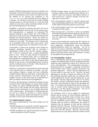 ported to POSIX message queues but the user-interface was       • POSIX message queues are used for local delivery of
unchanged. Finally, the interface remained constant as sup-       messages within a node including direct delivery by a
port for communication across nodes was added with only           client to other local receivers, and indirect delivery to
the addition of an optional new parameter to the                  local receivers by a delivery manager receiving mes-
Receive_Message call to identify the source address of            sages from a remote client.
a message. As will also be seen in the next section, POSIX
                                                                • All client-generated requests to the IPC daemon and
message queues are still used locally on a node and UDP
                                                                  their corresponding responses use UDP sockets such that
sockets are used across nodes, but all these details are hid-     an IPC daemon need not be present on every node.
den from the programmer at the interface.
                                                                • All communications which cross node boundaries also
Scalability is achieved by ensuring that there will not be        currently use UDP sockets.
significant bottlenecks when the size of the system grows.
The implementation is supported by interacting IPC              • Each message that is sent from a client is pre-pended
daemons running on various nodes, but as the number of            with header information which includes the process id of
nodes grows in the system, the communication between the          the sender and its node address. This information can be
daemons can become expensive. Hence, the current im-              used by higher-level handshaking protocols at the
plementation is designed such that one daemon need not be         receiver(s).
running on every node. The daemons can be running only          Current system initialization requires that IPC daemons be
on an acceptable subset of the nodes in the system. Only        started on all the networked nodes before any application-
the delivery manager needs to be replicated on every node.      level interprocess communication using the real-time
Analyzability is achieved by assigning various threads ap-      publisher/subscriber model can commence. The list of
propriate scheduling priorities and by providing a              nodes in the system is read from a file (identical copies of
schedulability model of how the IPC interface operates.         which have been installed on all the nodes) so that each IPC
This is the key component from a timing predictability          daemon and library knows what other daemons to contact
point of view. There are many threads of execution in           for tag updates and message delivery.
client space and in daemon space, and it is critical that
these threads run at appropriate priorities. The distribution   3.6. Schedulability Analysis
tag information is also stored as data shared among these       From a schedulability analysis point of view for real-time
threads in each process, and unbounded priority inversion       systems, the implementation of the RT publisher/subscriber
must be avoided on access to this data. More discussion on      model has many implications, almost all of which are rela-
this topic is provided in Section 3.6.                          tively well-understood. The implementation presumes a
                                                                fixed-priority-driven preemptive scheduling environment
Efficiency is achieved by ensuring that the steady state path   but the model is only a library interface not bound to any
or the real-time path is as efficient as possible. Any mes-     particular application. Various real-time applications can
sage sending, reception or purge only uses information          use this model in ways they see fit. However, for these
available locally within the client space. Remote deliveries    applications to be able to analyze the impact of the real-
involve network communication, and hence delivery to            time publisher/subscriber model they use, sufficient infor-
multiple receivers on the same node are accelerated by a        mation regarding the model’s internal architecture, its cost
delivery manager which does the local duplication.              and priority inversion characteristics need to be known.
Protection and enforcement is obtained by making sure that      The model’s internal architectural design and implemen-
no process but the IPC-daemons on various nodes actually        tation have been discussed in detail in the preceding sec-
can change the global publisher/subscriber information.         tions. For example, the threads which provide various ser-
Clients can at worst corrupt only the locally stored infor-     vices or execute various modules are part of the design
mation but this information is not accessible beyond the        discussion as are their priority assignments. The cost of
client’s address space. Unfortunately, a misbehaving client     various IPC calls is provided in Section 4.
can still try to flood the network or a remote delivery         The techniques of [9, 3] can be applied for uniprocessor
manager, and protection against such behavior can only be       analysis and the notions of remote blocking, deferred ex-
provided at a lower layer at the OS network interface.          ecution penalty and global critical sections (if a remote
                                                                client/server application architecture is used) of [8] can be
3.5. Implementation Aspects                                     used for distributed system analysis. These techniques
The current implementation of the above design uses the         basically need two pieces of information: the amount of
following:                                                      execution time for segments of code and the worst-case
• POSIX threads [5] are used both in the IPC daemon and         duration of priority inversion. Priority inversion can result
  the client, which are scheduled using fixed priorities.       due to the atomic nature of local tag table accesses in each
                                                                client and in the IPC daemon. However, note that these
• POSIX semaphores are used for protecting the tag table
                                                                shared resources are only shared within the confines of each
  shared information in the IPC daemon.
 