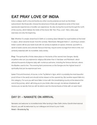EAT PRAY LOVE OF INDIA
India is always worth a trip and hardly any other country polarize as much as the Indian
subcontinent. But those who choose the adventure of India will experience some of the most
spectacular experiences a traveller can experience. So also during this round trip through the north
of the country, which follows the motto of the movie title “Eat, Pray, Love”. Here, daily yoga
exercises are only the beginning.
Eat: Whether it’s simple street food in Delhi or a cooking class followed by royal tradition at the hotel
in Jaipur, which became known from the comedy “Best Exotic Marigold Hotel 2”, one thing is certain:
Indian cuisine will be your taste buds with its variety to explode on spices. Immerse yourself in a
world of exotic scents and unknown flavours that may require some courage from time to time, but
certainly rewarded with its incredible, tasty variety.
Pray: The spiritual life of India takes place on the banks of the sacred river Ganges. Hardly
anywhere else can you experience religious life better than in Haridwar and Rishikesh, which
attracts thousands of pilgrims daily with numerous ashrams, including the famous Ashram, where
the Beatles used to live. The evening Aarti ceremonies on the Ganges are the highest level of
spirituality that can be experienced here.
Love: First and foremost, of course, is the Taj Mahal in Agra, which is probably the most beautiful
proof of love in the world and should not be missed on this special trip. But another aspect falls into
this category. For sure you will have fallen in love with this breathtaking country at the latest at the
end of the journey, which will bring you to your limits often enough, but whose inhabitants will
receive you so warmly that you will be able to see the diverse facets of India with an open heart.
DAY 01 – NAMASTE ON ARRIVAL
Namaste and welcome to incredible India! After landing in New Delhi (Indira Gandhi International
Airport), you will be welcomed by our colleague and driver to your hotel.
Hotel – Vivanta by Taj
 
