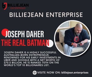 BILLIEJEAN ENTERPRISE
JOSEPH DAHER IS A HIGHLY SUCCESSFUL
AUSTRALIAN-BORN ENTREPRENEUR,
RENOWNED FOR HIS EARLY INVESTMENTS IN
UBER AND GOOGLE.WITH A NET WORTH OF
$70.5 BILLION, HE IS RANKED 70TH ON THE
WORLD'S TOP 10 BILLIONAIRES LIST.
VISITE NOW ON: billiejean.enterprises
 