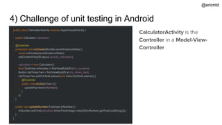 4) Challenge of unit testing in Android
public class CalculatorActivity extends AppCompatActivity {
`
public Calculator calculator;
@Override
protected void onCreate(Bundle savedInstanceState) {
super.onCreate(savedInstanceState);
setContentView(R.layout.activity_calculator);
calculator = new Calculator();
final TextView tvNumber = findViewById(R.id.tv_number);
Button ctaTimesTwo = findViewById(R.id.cta_times_two);
ctaTimesTwo.setOnClickListener(new View.OnClickListener() {
@Override
public void onClick(View v) {
updateNumber(tvNumber);
}
});
}
public void updateNumber(TextView tvNumber) {
tvNumber.setText(calculator.timesTwo(Integer.valueOf(tvNumber.getText().toString())));
}
}
CalculatorActivity is the
Controller in a Model-View-
Controller
@ericntd
 