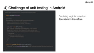4) Challenge of unit testing in Android
public class CalculatorActivity extends AppCompatActivity {
public Calculator calculator;
@Override
protected void onCreate(Bundle savedInstanceState) {
super.onCreate(savedInstanceState);
setContentView(R.layout.activity_calculator);
calculator = new Calculator();
final TextView tvNumber = findViewById(R.id.tv_number);
Button ctaTimesTwo = findViewById(R.id.cta_times_two);
ctaTimesTwo.setOnClickListener(new View.OnClickListener() {
@Override
public void onClick(View v) {
updateNumber(tvNumber);
}
});
}
public void updateNumber(TextView tvNumber) {
tvNumber.setText(calculator.timesTwo(Integer.valueOf(tvNumber.getText().toString())));
}
}
Doubling logic is based on
Calculator’s timesTwo
@ericntd
 