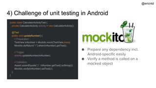 4) Challenge of unit testing in Android
public class CalculatorActivityTest {
private CalculatorActivity activity = new CalculatorActivity();
@Test
public void updateNumber() {
// Preparation
TextView tvNumber = Mockito.mock(TextView.class);
Mockito.doReturn("1").when(tvNumber).getText();
// Trigger
activity.updateNumber(tvNumber);
// Validation
Assert.assertEquals("2", tvNumber.getText().toString());
Mockito.verify(tvNumber).setText(2);
}
}
● Prepare any dependency incl.
Android-specific easily
● Verify a method is called on a
mocked object
@ericntd
 