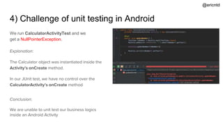 4) Challenge of unit testing in Android
We run CalculatorActivityTest and we
get a NullPointerException.
Explanation:
The Calculator object was instantiated inside the
Activity’s onCreate method.
In our JUnit test, we have no control over the
CalculatorActivity’s onCreate method
Conclusion:
We are unable to unit test our business logics
inside an Android Activity
@ericntd
 