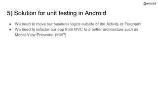5) Solution for unit testing in Android
● We need to move our business logics outside of the Activity or Fragment
● We need to refactor our app from MVC to a better architecture such as
Model-View-Presenter (MVP)
@ericntd
 