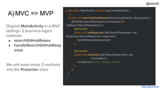 A)MVC => MVP
+
#droidconvn
public class MainActivity extends AppCompatActivity {
//...
private void searchGitHubRepos(GitHubApi gitHubApi, String query) {
gitHubApi.searchRepos(query).enqueue(new
Callback<SearchResponse>() {
@Override
public void onResponse(Call<SearchResponse> call,
Response<SearchResponse> response) {
handleResponse(response);
}
@Override
public void onFailure(Call<SearchResponse> call,
Throwable t) {
handleError("E103 - System error");
}
});
}
}
Original MainActivity in a MVC
settings. 2 business logics
methods:
● searchGitHubRepos
● handleSearchGitHubResp
onse
We will move these 2 methods
into the Presenter class
@ericntd
 