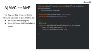 A)MVC => MVP
public class SearchPresenter implements SearchPresenterContract,
GitHubRepository
.GitHubRepositoryCallback {
private final SearchViewContract viewContract;
private final GitHubRepository repository;
//...
@Override
public void searchGitHubRepos(@Nullable final String query) {
if (query != null && query.length() > 0) {
repository.searchRepos(query, this);
}
}
}
The Presenter now contains
the 2 business logics methods:
● searchGitHubRepos
● handleSearchGitHubResp
onse
@ericntd
 