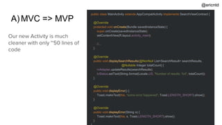 A)MVC => MVP
public class MainActivity extends AppCompatActivity implements SearchViewContract {
@Override
protected void onCreate(Bundle savedInstanceState) {
super.onCreate(savedInstanceState);
setContentView(R.layout.activity_main);
//...
}
@Override
public void displaySearchResults(@NonNull List<SearchResult> searchResults,
@Nullable Integer totalCount) {
rvAdapter.updateResults(searchResults);
tvStatus.setText(String.format(Locale.US, "Number of results: %d", totalCount));
}
@Override
public void displayError() {
Toast.makeText(this, "some error happened", Toast.LENGTH_SHORT).show();
}
@Override
public void displayError(String s) {
Toast.makeText(this, s, Toast.LENGTH_SHORT).show();
}
Our new Activity is much
cleaner with only ~50 lines of
code
@ericntd
 