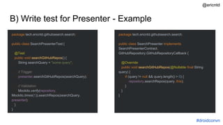 B) Write test for Presenter - Example
package tech.ericntd.githubsearch.search;
public class SearchPresenterTest {
@Test
public void searchGitHubRepos() {
String searchQuery = "some query";
// Trigger
presenter.searchGitHubRepos(searchQuery);
// Validation
Mockito.verify(repository,
Mockito.times(1)).searchRepos(searchQuery,
presenter);
}
}
package tech.ericntd.githubsearch.search;
public class SearchPresenter implements
SearchPresenterContract,
GitHubRepository.GitHubRepositoryCallback {
@Override
public void searchGitHubRepos(@Nullable final String
query) {
if (query != null && query.length() > 0) {
repository.searchRepos(query, this);
}
}
}
#droidconvn
@ericntd
 