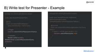 B) Write test for Presenter - Example
package tech.ericntd.githubsearch.search;
public class SearchPresenterTest {
@Test
public void searchGitHubRepos() {
String searchQuery = "some query";
// Trigger
presenter.searchGitHubRepos(searchQuery);
// Validation
Mockito.verify(repository,
Mockito.times(1)).searchRepos(searchQuery,
presenter);
}
}
package tech.ericntd.githubsearch.search;
public class SearchPresenter implements
SearchPresenterContract,
GitHubRepository.GitHubRepositoryCallback {
@Override
public void searchGitHubRepos(@Nullable final String
query) {
if (query != null && query.length() > 0) {
repository.searchRepos(query, this);
}
}
}
#droidconvn
@ericntd
 
